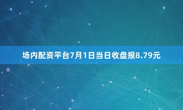 场内配资平台7月1日当日收盘报8.79元