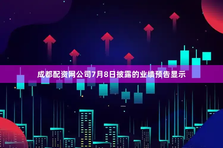 成都配资网公司7月8日披露的业绩预告显示