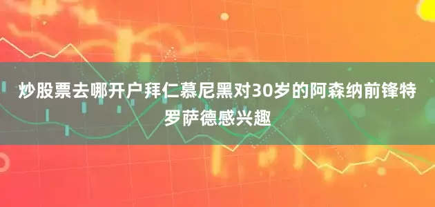炒股票去哪开户拜仁慕尼黑对30岁的阿森纳前锋特罗萨德感兴趣