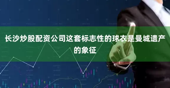 长沙炒股配资公司这套标志性的球衣是曼城遗产的象征
