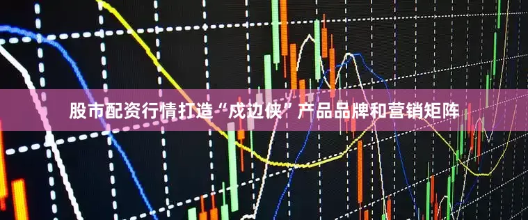 股市配资行情打造“戍边侠”产品品牌和营销矩阵