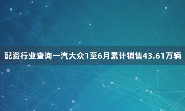 配资行业查询一汽大众1至6月累计销售43.61万辆