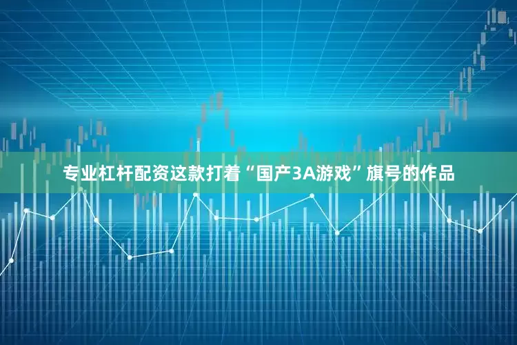 专业杠杆配资这款打着“国产3A游戏”旗号的作品