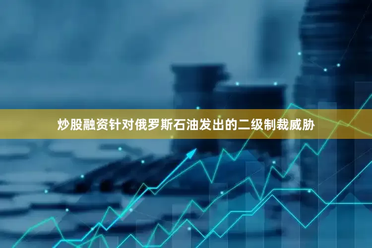 炒股融资针对俄罗斯石油发出的二级制裁威胁