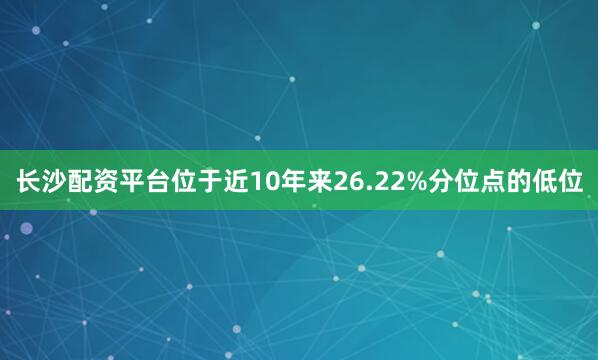 长沙配资平台位于近10年来26.22%分位点的低位
