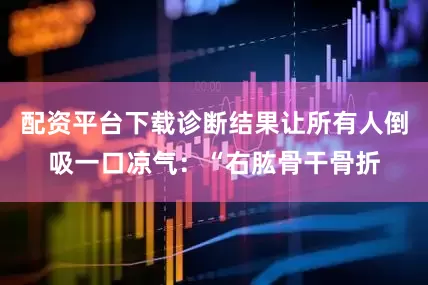 配资平台下载诊断结果让所有人倒吸一口凉气：“右肱骨干骨折