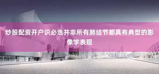 炒股配资开户识必选并非所有肺结节都具有典型的影像学表现