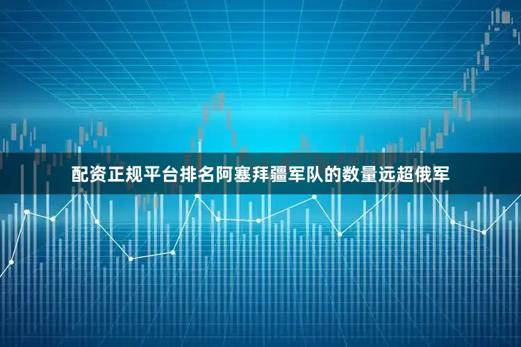配资正规平台排名阿塞拜疆军队的数量远超俄军